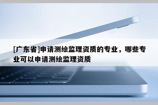 [广东省]申请测绘监理资质的专业，哪些专业可以申请测绘监理资质