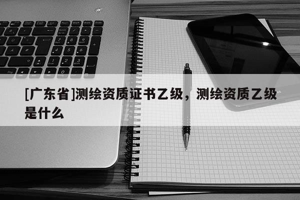 [广东省]测绘资质证书乙级，测绘资质乙级是什么