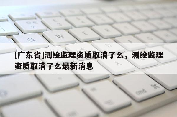 [广东省]测绘监理资质取消了么，测绘监理资质取消了么最新消息