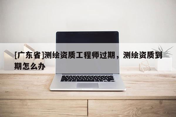 [广东省]测绘资质工程师过期，测绘资质到期怎么办