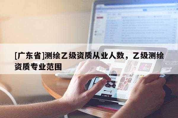 [广东省]测绘乙级资质从业人数，乙级测绘资质专业范围
