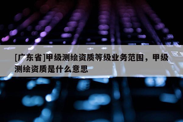[广东省]甲级测绘资质等级业务范围，甲级测绘资质是什么意思