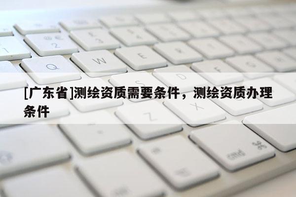 [广东省]测绘资质需要条件，测绘资质办理条件