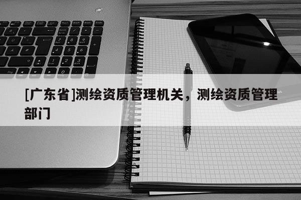 [广东省]测绘资质管理机关，测绘资质管理部门