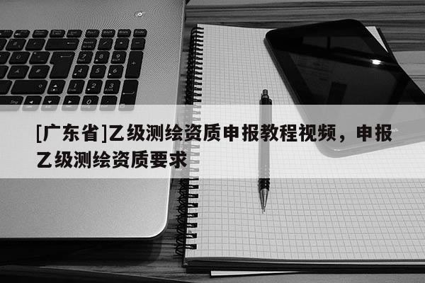 [广东省]乙级测绘资质申报教程视频，申报乙级测绘资质要求