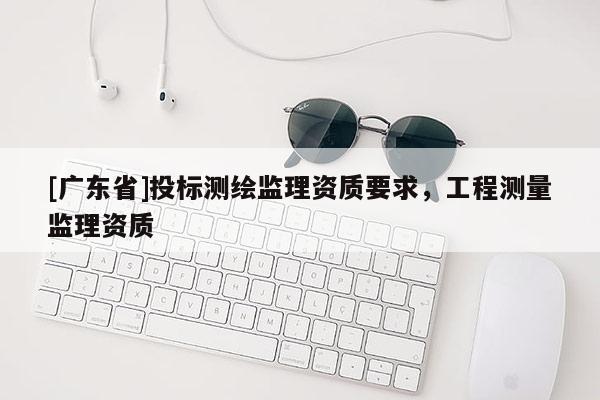 [广东省]投标测绘监理资质要求，工程测量监理资质