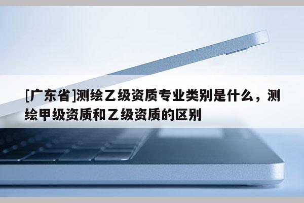 [广东省]测绘乙级资质专业类别是什么，测绘甲级资质和乙级资质的区别