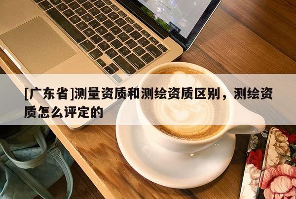[广东省]测量资质和测绘资质区别，测绘资质怎么评定的