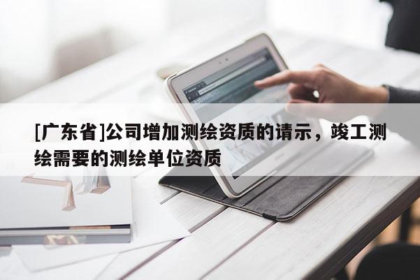 [广东省]公司增加测绘资质的请示，竣工测绘需要的测绘单位资质