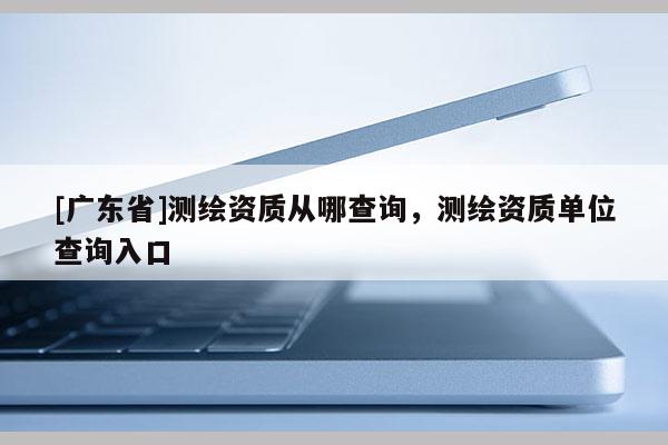 [广东省]测绘资质从哪查询，测绘资质单位查询入口