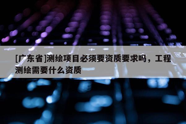 [广东省]测绘项目必须要资质要求吗，工程测绘需要什么资质