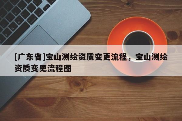 [广东省]宝山测绘资质变更流程，宝山测绘资质变更流程图