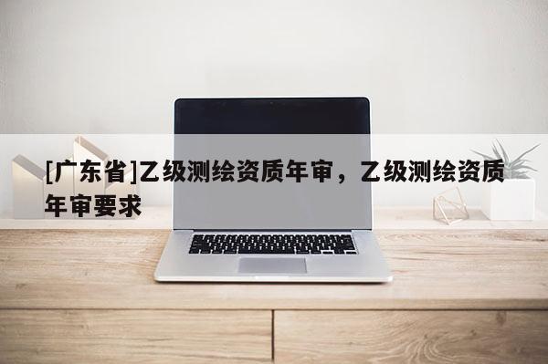 [广东省]乙级测绘资质年审，乙级测绘资质年审要求