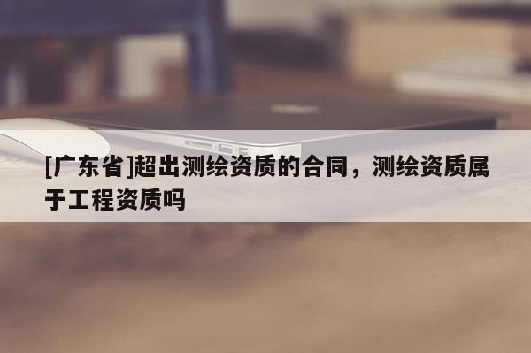 [广东省]超出测绘资质的合同，测绘资质属于工程资质吗