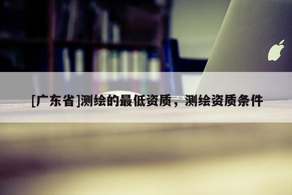 [广东省]测绘的最低资质，测绘资质条件