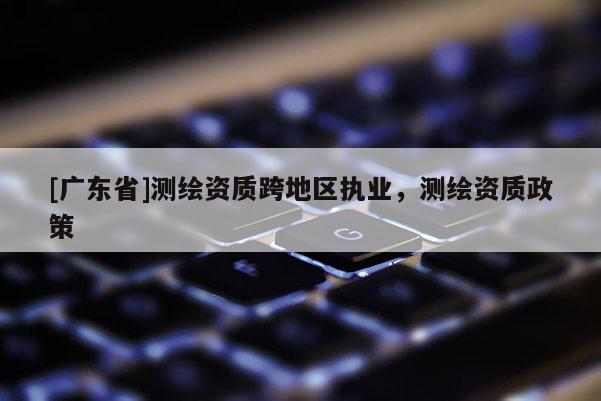 [广东省]测绘资质跨地区执业，测绘资质政策