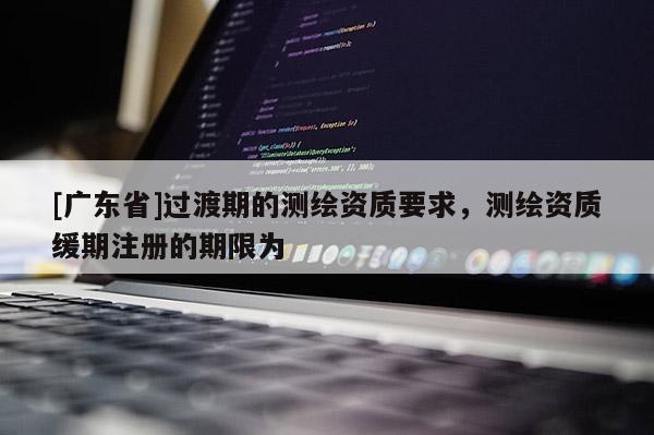 [广东省]过渡期的测绘资质要求，测绘资质缓期注册的期限为