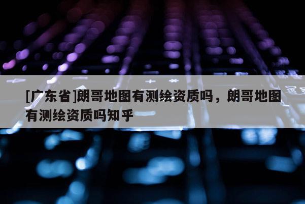 [广东省]朗哥地图有测绘资质吗，朗哥地图有测绘资质吗知乎
