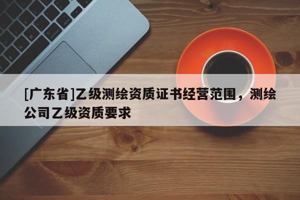 [广东省]乙级测绘资质证书经营范围，测绘公司乙级资质要求