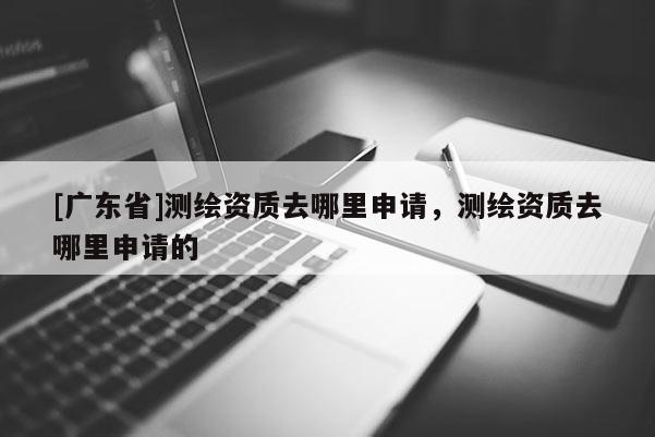 [广东省]测绘资质去哪里申请，测绘资质去哪里申请的