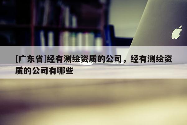 [广东省]经有测绘资质的公司，经有测绘资质的公司有哪些