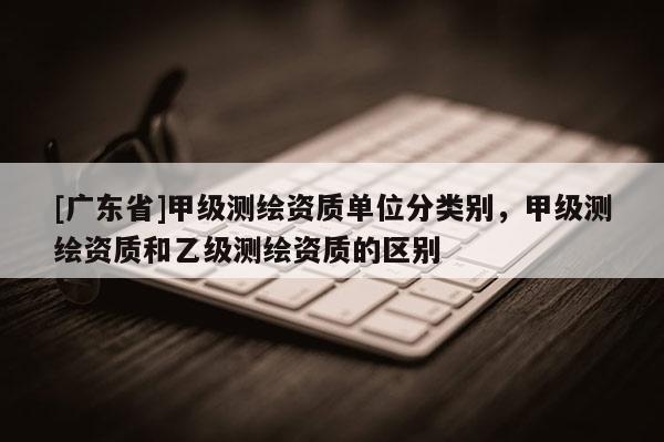 [广东省]甲级测绘资质单位分类别，甲级测绘资质和乙级测绘资质的区别
