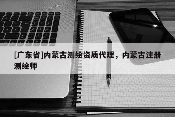 [广东省]内蒙古测绘资质代理，内蒙古注册测绘师