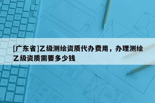 [广东省]乙级测绘资质代办费用，办理测绘乙级资质需要多少钱
