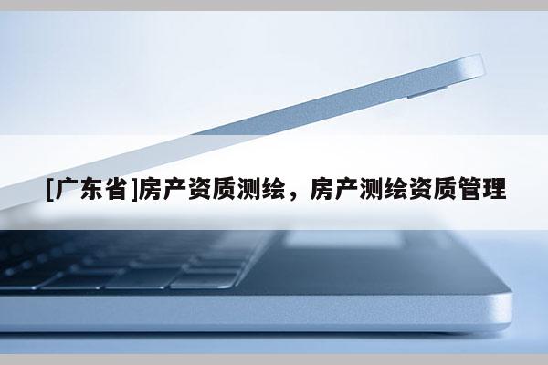 [广东省]房产资质测绘，房产测绘资质管理