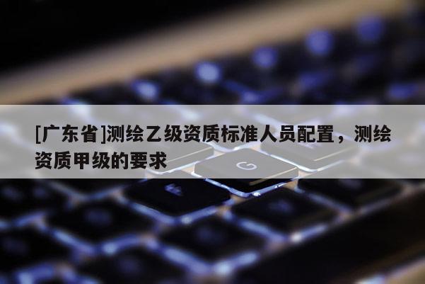 [广东省]测绘乙级资质标准人员配置，测绘资质甲级的要求