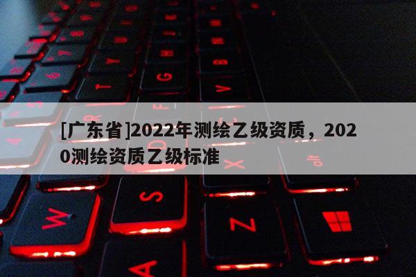 [广东省]2022年测绘乙级资质，2020测绘资质乙级标准