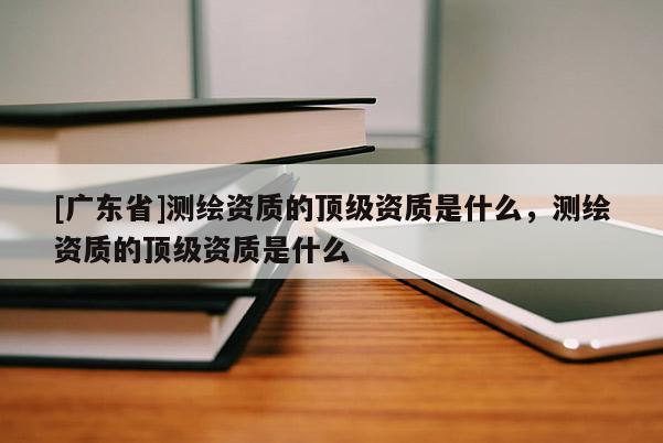 [广东省]测绘资质的顶级资质是什么，测绘资质的顶级资质是什么