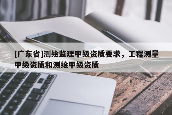 [广东省]测绘监理甲级资质要求，工程测量甲级资质和测绘甲级资质