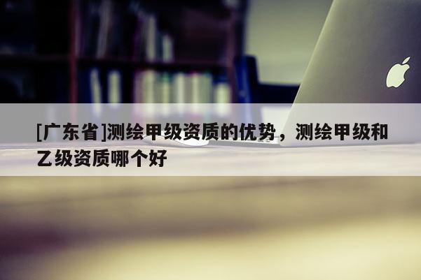 [广东省]测绘甲级资质的优势，测绘甲级和乙级资质哪个好