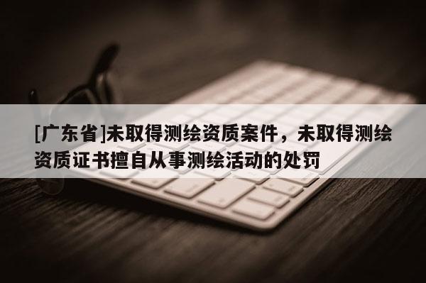 [广东省]未取得测绘资质案件，未取得测绘资质证书擅自从事测绘活动的处罚