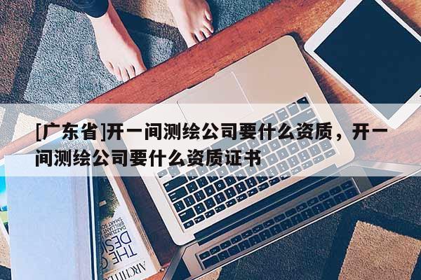 [广东省]开一间测绘公司要什么资质，开一间测绘公司要什么资质证书