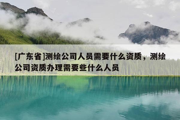 [广东省]测绘公司人员需要什么资质，测绘公司资质办理需要些什么人员