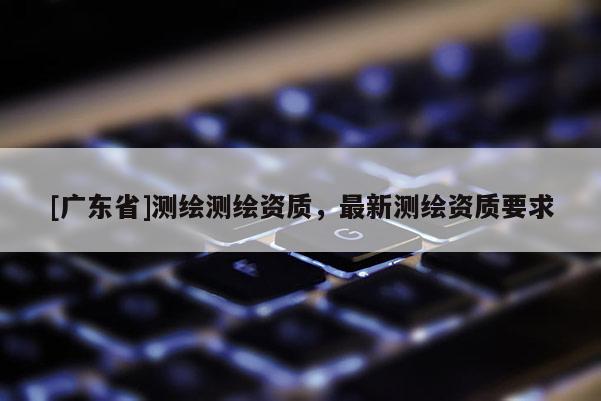 [广东省]测绘测绘资质，最新测绘资质要求