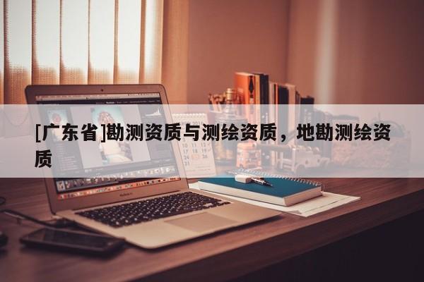 [广东省]勘测资质与测绘资质，地勘测绘资质