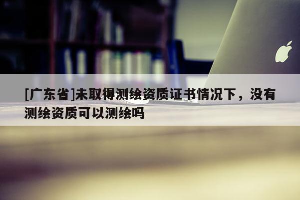 [广东省]未取得测绘资质证书情况下，没有测绘资质可以测绘吗