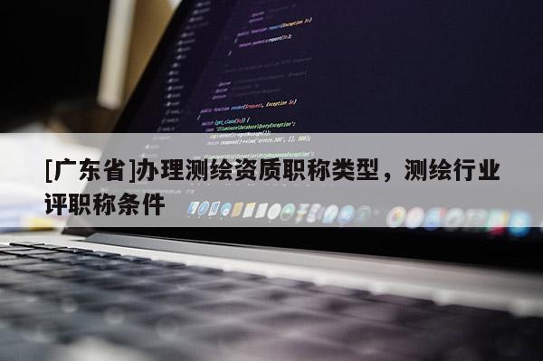 [广东省]办理测绘资质职称类型，测绘行业评职称条件