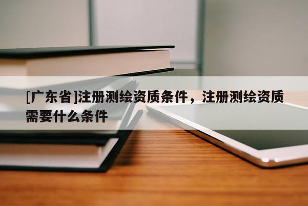[广东省]注册测绘资质条件，注册测绘资质需要什么条件