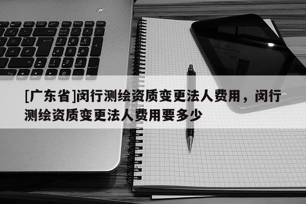 [广东省]闵行测绘资质变更法人费用，闵行测绘资质变更法人费用要多少