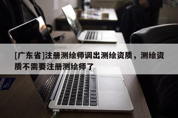 [广东省]注册测绘师调出测绘资质，测绘资质不需要注册测绘师了