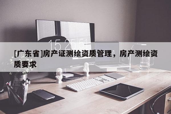 [广东省]房产证测绘资质管理，房产测绘资质要求