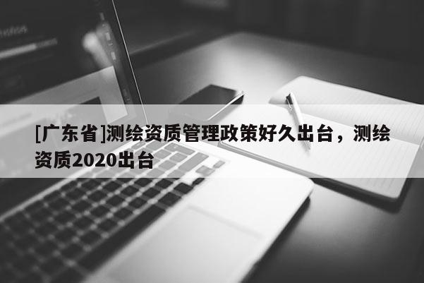[广东省]测绘资质管理政策好久出台，测绘资质2020出台