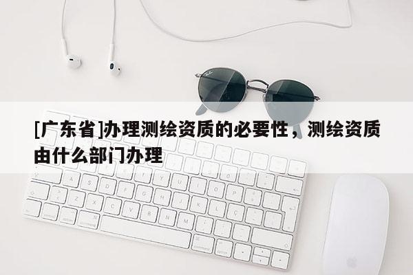 [广东省]办理测绘资质的必要性，测绘资质由什么部门办理
