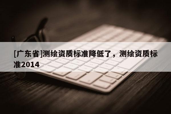 [广东省]测绘资质标准降低了，测绘资质标准2014