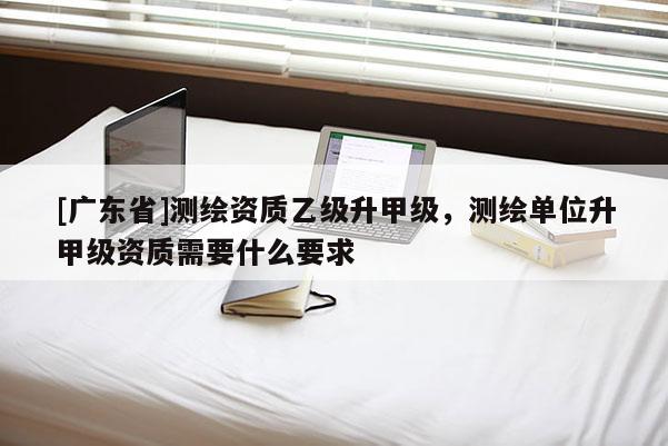 [广东省]测绘资质乙级升甲级，测绘单位升甲级资质需要什么要求