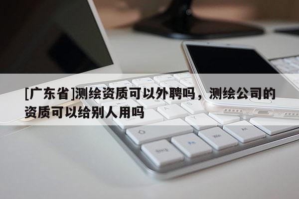 [广东省]测绘资质可以外聘吗，测绘公司的资质可以给别人用吗